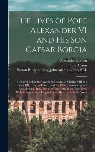 The Lives of Pope Alexander VI and His Son Caesar Borgia Comprehending the Wars in the Reigns of Charles VIII and Lewis XII, Kings of France; and the Chief Transactions and Revolutions in Italy, From the Year 1492 to the Year 1506. With an Appendix...