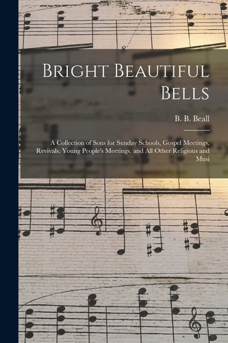 Bright Beautiful Bells: A Collection of Songs for Sunday Schools, Gospel Meetings, Revivals, Young People's Meetings, and All Other Religious and Musical Occasions