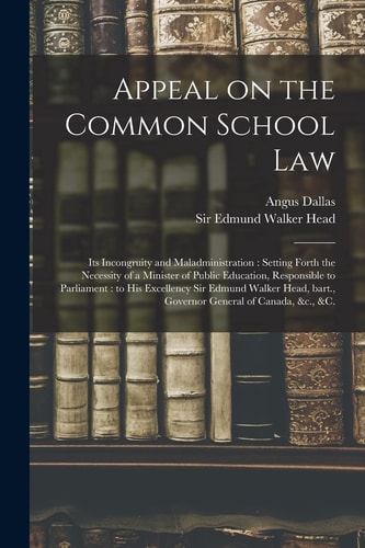 Appeal on the Common School Law [microform] Its Incongruity and Maladministration: Setting Forth the Necessity of a Minister of Public Education, Responsible to Parliament: to His Excellency Sir Edmund Walker Head, Bart. , Governor General Of...