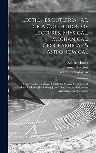 Lectiones Cutlerianae, Or A Collection of Lectures, Physical, Mechanical, Geographical & Astronomical Made Before the Royal Society on Several Occasions at Gresham Colledge [i.e. College]: to Which Are Added Divers Miscellaneous Discourses