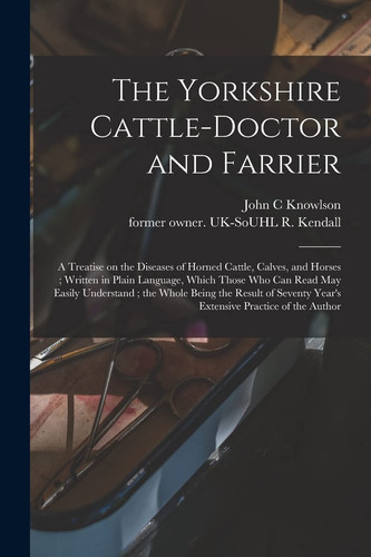 The Yorkshire Cattle-doctor and Farrier A Treatise on the Diseases of Horned Cattle, Calves, and Horses; Written in Plain Language, Which Those Who Can Read May Easily Understand; the Whole Being the Result of Seventy Year's Extensive Practice Of...