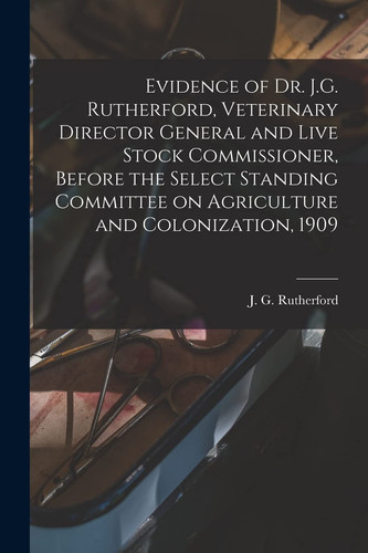 Evidence of Dr. J. G. Rutherford, Veterinary Director General and Live Stock Commissioner, Before the Select Standing Committee on Agriculture and Colonization, 1909 [microform]