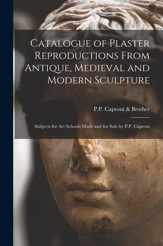 Catalogue of Plaster Reproductions From Antique, Medieval and Modern Sculpture Subjects for Art Schools Made and for Sale by P.P. Caproni