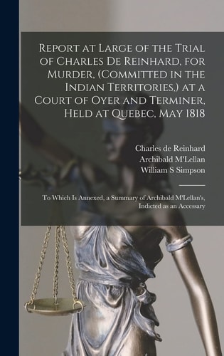 Report at Large of the Trial of Charles De Reinhard, for Murder, (committed in the Indian Territories, ) at a Court of Oyer and Terminer, Held at Quebec, May 1818 [microform] To Which is Annexed, a Summary of Archibald M'Lellan's, Indicted as An...
