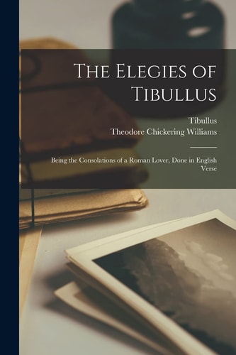 The Elegies of Tibullus Being the Consolations of a Roman Lover, Done in English Verse