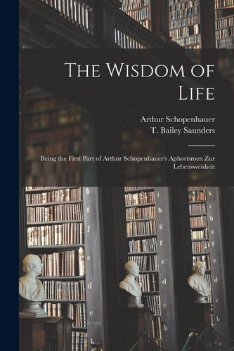 The Wisdom of Life Being the First Part of Arthur Schopenhauer's Aphorismen Zur Lebensweisheit