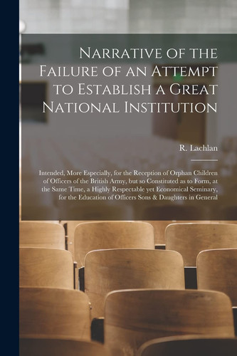 Narrative of the Failure of an Attempt to Establish a Great National Institution [microform] Intended, More Especially, for the Reception of Orphan Children of Officers of the British Army, But So Constituted as to Form, at the Same Time, a Highly...