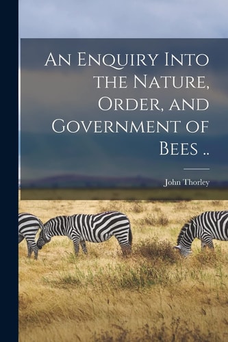 An Enquiry Into the Nature, Order, and Government of Bees ..