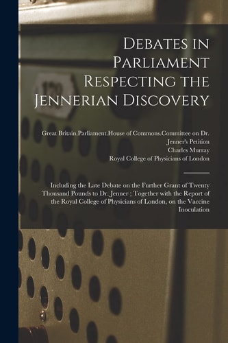 Debates in Parliament Respecting the Jennerian Discovery Including the Late Debate on the Further Grant of Twenty Thousand Pounds to Dr. Jenner; Together With the Report of the Royal College of Physicians of London, on the Vaccine Inoculation