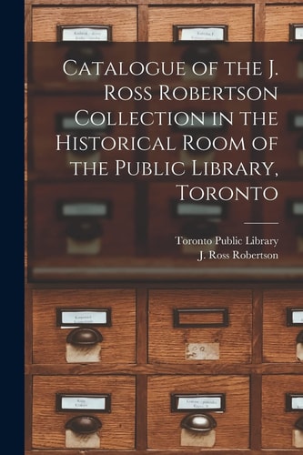 Catalogue of the J. Ross Robertson Collection in the Historical Room of the Public Library, Toronto [microform]