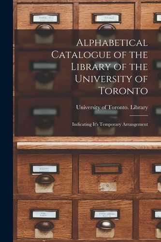 Alphabetical Catalogue of the Library of the University of Toronto [microform] Indicating It's Temporary Arrangement