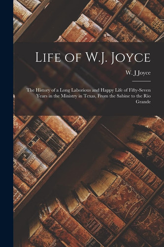 Life of W.J. Joyce The History of a Long Laborious and Happy Life of Fifty-seven Years in the Ministry in Texas, From the Sabine to the Rio Grande