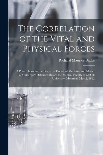 The Correlation of the Vital and Physical Forces [microform] A Prize Thesis for the Degree of Doctor of Medicine and Master of Chirurgery Defended Before the Medical Faculty of McGill University, Montreal, May 2, 1862