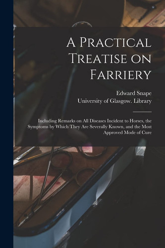 A Practical Treatise on Farriery [electronic Resource] Including Remarks on All Diseases Incident to Horses, the Symptoms by Which They Are Severally Known, and the Most Approved Mode of Cure