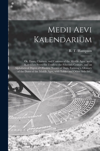 Medii Aevi Kalendarium Or, Dates, Charters, and Customs of the Middle Ages: With Kalendars From the Tenth to the Fifteenth Century, and an Alphabetical Digest of Obsolete Names of Days, Forming a Glossary of the Dates of the Middle Ages, With Tables...
