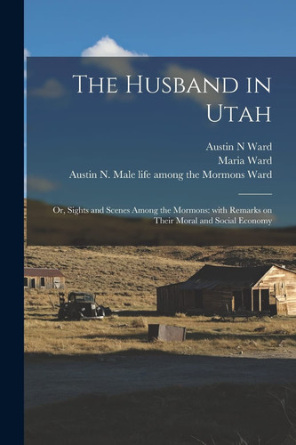 The Husband in Utah; Or, Sights and Scenes Among the Mormons With Remarks on Their Moral and Social Economy