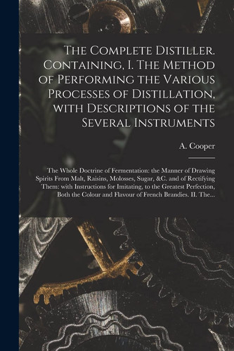 The Complete Distiller. Containing, I. The Method of Performing the Various Processes of Distillation, With Descriptions of the Several Instruments The Whole Doctrine of Fermentation: the Manner of Drawing Spirits From Malt, Raisins, Molosses, Sugar, ...