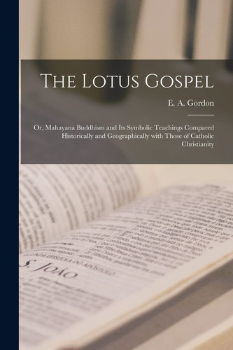 The Lotus Gospel Or, Mahayana Buddhism and Its Symbolic Teachings Compared Historically and Geographically With Those of Catholic Christianity