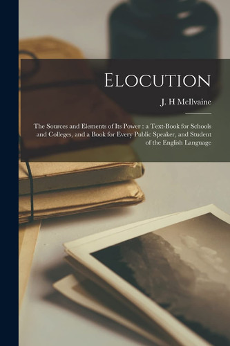 Elocution The Sources and Elements of Its Power: a Text-Book for Schools and Colleges, and a Book for Every Public Speaker, and Student of the English Language