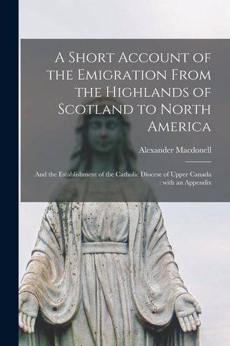 A Short Account of the Emigration From the Highlands of Scotland to North America [microform] And the Establishment of the Catholic Diocese of Upper Canada: With an Appendix