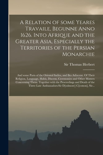 A Relation of Some Yeares Travaile, Begunne Anno 1626. Into Afrique and the Greater Asia, Especially the Territories of the Persian Monarchie And Some Parts of the Oriental Indies, and Iles Adiacent. Of Their Religion, Language, Habit, Discent, ...