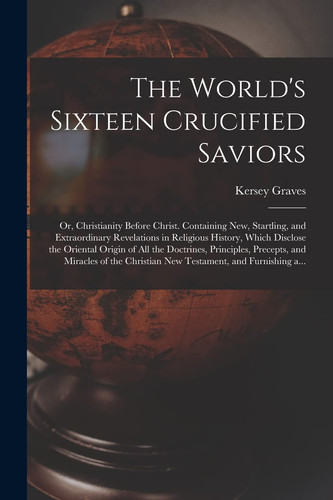 The World's Sixteen Crucified Saviors; Or, Christianity Before Christ. Containing New, Startling, and Extraordinary Revelations in Religious History, Which Disclose the Oriental Origin of All the Doctrines, Principles, Precepts, and Miracles of The...