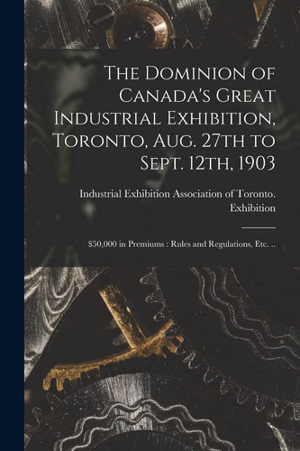 The Dominion of Canada's Great Industrial Exhibition, Toronto, Aug. 27th to Sept. 12th, 1903 [microform] $50,000 in Premiums: Rules and Regulations, Etc. ..