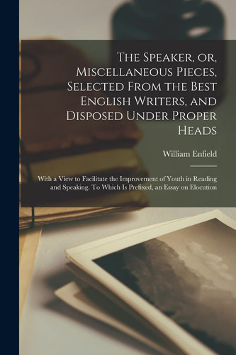 The Speaker, Or, Miscellaneous Pieces, Selected From the Best English Writers, and Disposed Under Proper Heads With a View to Facilitate the Improvement of Youth in Reading and Speaking. To Which is Prefixed, an Essay on Elocution