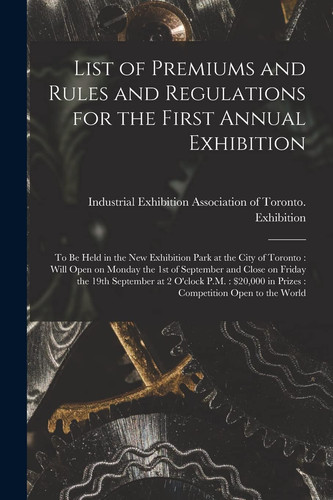 List of Premiums and Rules and Regulations for the First Annual Exhibition [microform] To Be Held in the New Exhibition Park at the City of Toronto: Will Open on Monday the 1st of September and Close on Friday the 19th September at 2 O'clock P. M. : ...