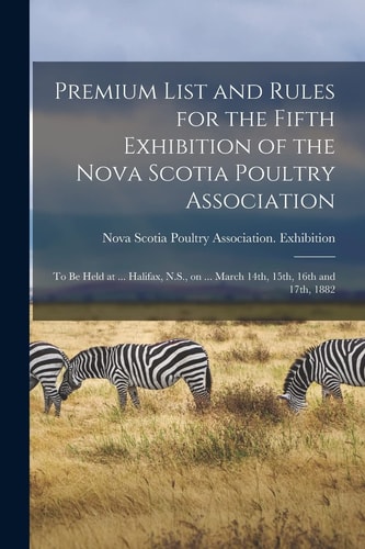 Premium List and Rules for the Fifth Exhibition of the Nova Scotia Poultry Association [microform] To Be Held at ... Halifax, N. S. , on ... March 14th, 15th, 16th And 17th 1882
