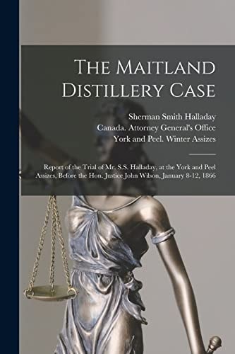 The Maitland Distillery Case [microform] Report of the Trial of Mr. S.S. Halladay, at the York and Peel Assizes, Before the Hon. Justice John Wilson, January 8-12, 1866