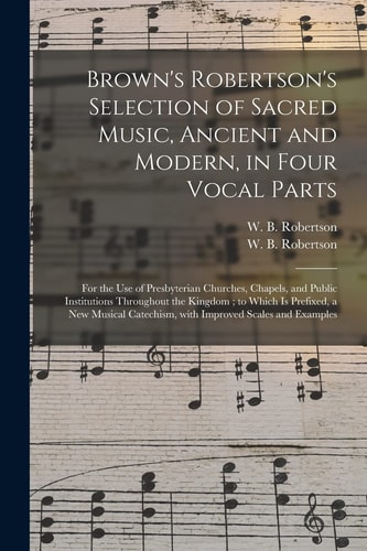 Brown's Robertson's Selection of Sacred Music, Ancient and Modern, in Four Vocal Parts For the Use of Presbyterian Churches, Chapels, and Public Institutions Throughout the Kingdom; to Which Is Prefixed, a New Musical Catechism, with Improved Scales...