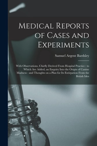 Medical Reports of Cases and Experiments With Observations, Chiefly Derived From Hospital Practice: to Which Are Added, an Enquiry Into the Origin of Canine Madness: and Thoughts on a Plan for Its Extirpation From the British Isles
