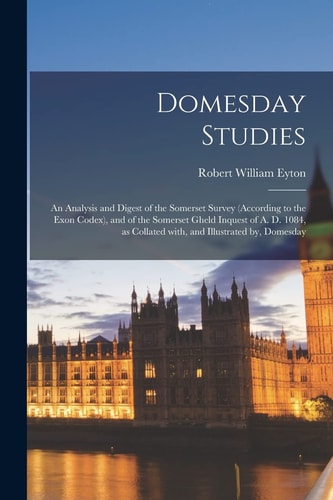 Domesday Studies An Analysis and Digest of the Somerset Survey (according to the Exon Codex), and of the Somerset Gheld Inquest of A. D. 1084, As Collated With, and Illustrated By, Domesday