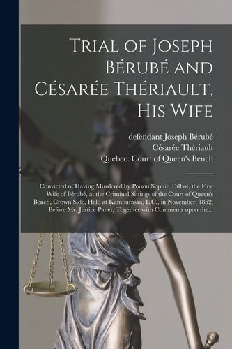 Trial of Joseph Bérubé and Césarée Thériault, His Wife [microform] Convicted of Having Murdered by Poison Sophie Talbot, the First Wife of Bérubé, at the Criminal Sittings of the Court of Queen's Bench, Crown Side, Held at Kamouraska, L. C. , In...