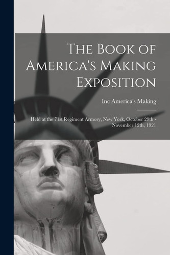 The Book of America's Making Exposition Held at the 71st Regiment Armory, New York, October 29th - November 12th, 1921