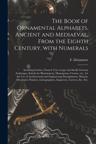 The Book of Ornamental Alphabets, Ancient and Mediaeval, From the Eighth Century, With Numerals; Including Gothic; Church Text, Large and Small; German Arabesque; Initials for Illumination, Monograms, Crosses, Etc., for the Use of Architectural And...