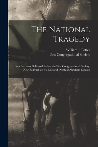 The National Tragedy Four Sermons Delivered Before the First Congregational Society, New Bedford, on the Life and Death of Abraham Lincoln