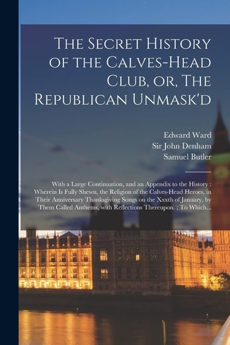The Secret History of the Calves-head Club, Or, The Republican Unmask'd: With a Large Continuation, and an Appendix to the History: Wherein is Fully S
