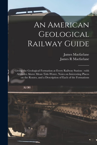An American Geological Railway Guide [microform] Giving the Geological Formation at Every Railway Station: With Altitudes Above Mean Tide-water, Notes on Interesting Places on the Routes, and a Description of Each of the Formations