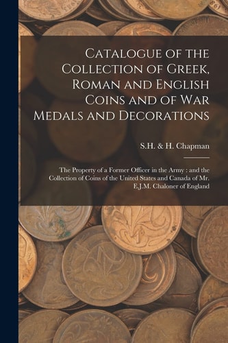 Catalogue of the Collection of Greek, Roman and English Coins and of War Medals and Decorations [microform]: The Property of a Former Officer in the Army: and the Collection of Coins of the United States and Canada of Mr. E. J. M. Chaloner of England