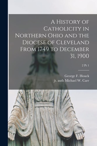 A History of Catholicity in Northern Ohio and the Diocese of Cleveland From 1749 to December 31, 1900; 2 Pt 1