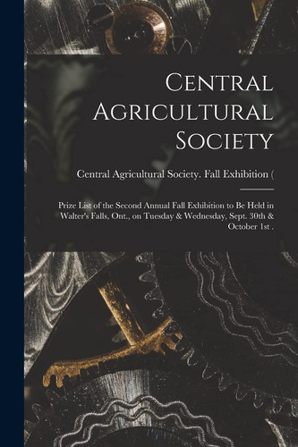 Central Agricultural Society [microform] Prize List of the Second Annual Fall Exhibition to Be Held in Walter's Falls, Ont. , on Tuesday & Wednesday, Sept. 30th & October 1st .