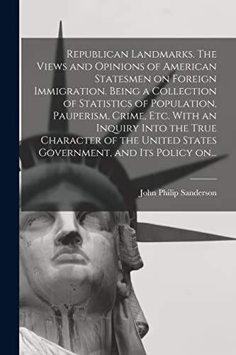 Republican Landmarks. The Views and Opinions of American Statesmen on Foreign Immigration. Being a Collection of Statistics of Population, Pauperism, Crime, Etc. With an Inquiry Into the True Character of the United States Government, and Its Policy On...