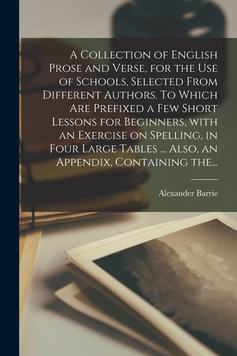 A Collection of English Prose and Verse, for the Use of Schools, Selected From Different Authors. To Which Are Prefixed a Few Short Lessons for Beginners, With an Exercise on Spelling, in Four Large Tables ... Also, an Appendix, Containing The...