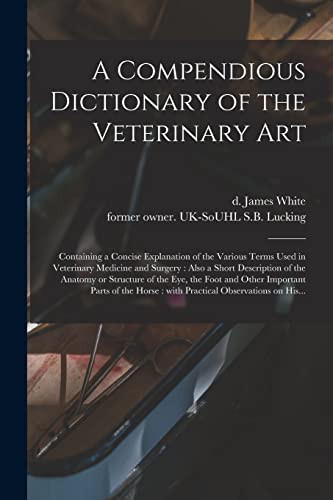 A Compendious Dictionary of the Veterinary Art Containing a Concise Explanation of the Various Terms Used in Veterinary Medicine and Surgery: Also a Short Description of the Anatomy Or Structure of the Eye, the Foot and Other Important Parts of The...