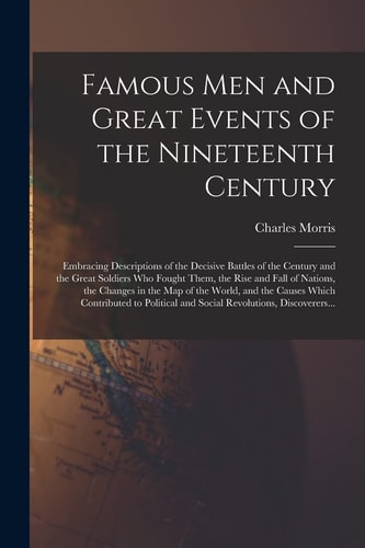 Famous Men and Great Events of the Nineteenth Century [microform] Embracing Descriptions of the Decisive Battles of the Century and the Great Soldiers Who Fought Them, the Rise and Fall of Nations, the Changes in the Map of the World, and the Causes...