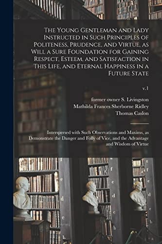 The Young Gentleman and Lady Instructed in Such Principles of Politeness, Prudence, and Virtue, As Will a Sure Foundation for Gaining Respect, Esteem, and Satisfaction in This Life, and Eternal Happiness in a Future State Interspersed with Such... ; V. 1