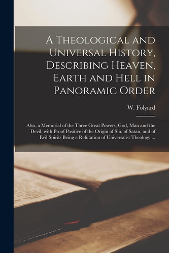 A Theological and Universal History, Describing Heaven, Earth and Hell in Panoramic Order [microform] Also, a Memorial of the Three Great Powers, God, Man and the Devil, With Proof Positive of the Origin of Sin, of Satan, and of Evil Spirits Being A...