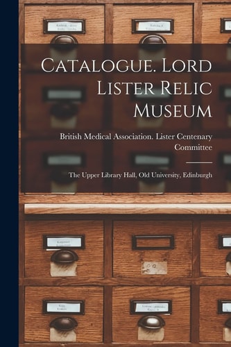 Catalogue. Lord Lister Relic Museum The Upper Library Hall, Old University, Edinburgh
